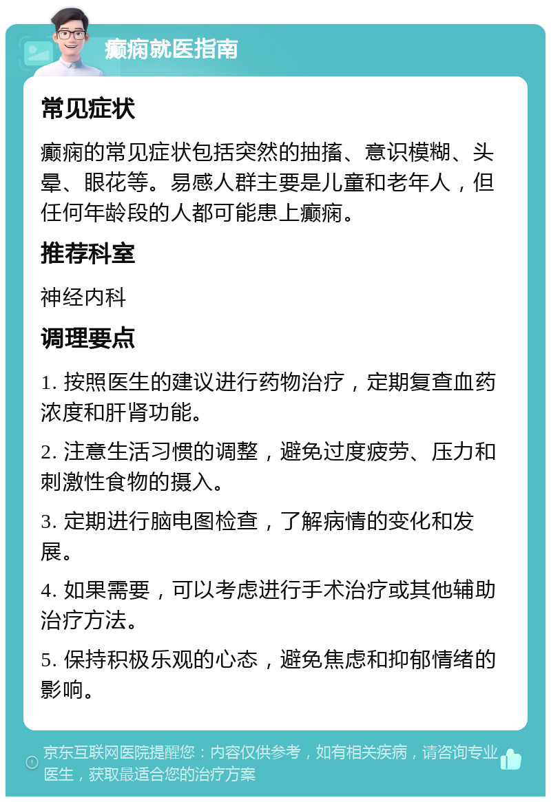 癫痫就医指南 常见症状 癫痫的常见症状包括突然的抽搐、意识模糊、头晕、眼花等。易感人群主要是儿童和老年人，但任何年龄段的人都可能患上癫痫。 推荐科室 神经内科 调理要点 1. 按照医生的建议进行药物治疗，定期复查血药浓度和肝肾功能。 2. 注意生活习惯的调整，避免过度疲劳、压力和刺激性食物的摄入。 3. 定期进行脑电图检查，了解病情的变化和发展。 4. 如果需要，可以考虑进行手术治疗或其他辅助治疗方法。 5. 保持积极乐观的心态，避免焦虑和抑郁情绪的影响。