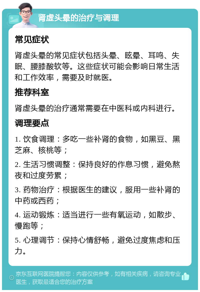 肾虚头晕的治疗与调理 常见症状 肾虚头晕的常见症状包括头晕、眩晕、耳鸣、失眠、腰膝酸软等。这些症状可能会影响日常生活和工作效率，需要及时就医。 推荐科室 肾虚头晕的治疗通常需要在中医科或内科进行。 调理要点 1. 饮食调理：多吃一些补肾的食物，如黑豆、黑芝麻、核桃等； 2. 生活习惯调整：保持良好的作息习惯，避免熬夜和过度劳累； 3. 药物治疗：根据医生的建议，服用一些补肾的中药或西药； 4. 运动锻炼：适当进行一些有氧运动，如散步、慢跑等； 5. 心理调节：保持心情舒畅，避免过度焦虑和压力。