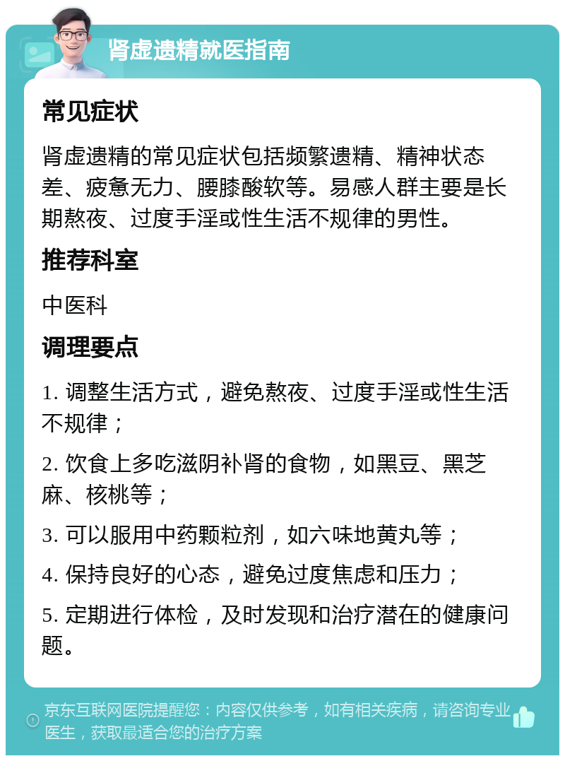 肾虚遗精就医指南 常见症状 肾虚遗精的常见症状包括频繁遗精、精神状态差、疲惫无力、腰膝酸软等。易感人群主要是长期熬夜、过度手淫或性生活不规律的男性。 推荐科室 中医科 调理要点 1. 调整生活方式，避免熬夜、过度手淫或性生活不规律； 2. 饮食上多吃滋阴补肾的食物，如黑豆、黑芝麻、核桃等； 3. 可以服用中药颗粒剂，如六味地黄丸等； 4. 保持良好的心态，避免过度焦虑和压力； 5. 定期进行体检，及时发现和治疗潜在的健康问题。