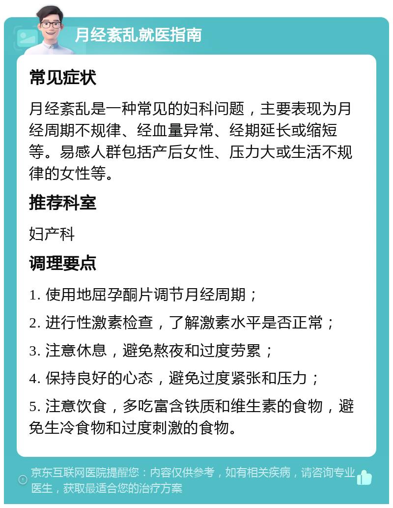 月经紊乱就医指南 常见症状 月经紊乱是一种常见的妇科问题，主要表现为月经周期不规律、经血量异常、经期延长或缩短等。易感人群包括产后女性、压力大或生活不规律的女性等。 推荐科室 妇产科 调理要点 1. 使用地屈孕酮片调节月经周期； 2. 进行性激素检查，了解激素水平是否正常； 3. 注意休息，避免熬夜和过度劳累； 4. 保持良好的心态，避免过度紧张和压力； 5. 注意饮食，多吃富含铁质和维生素的食物，避免生冷食物和过度刺激的食物。