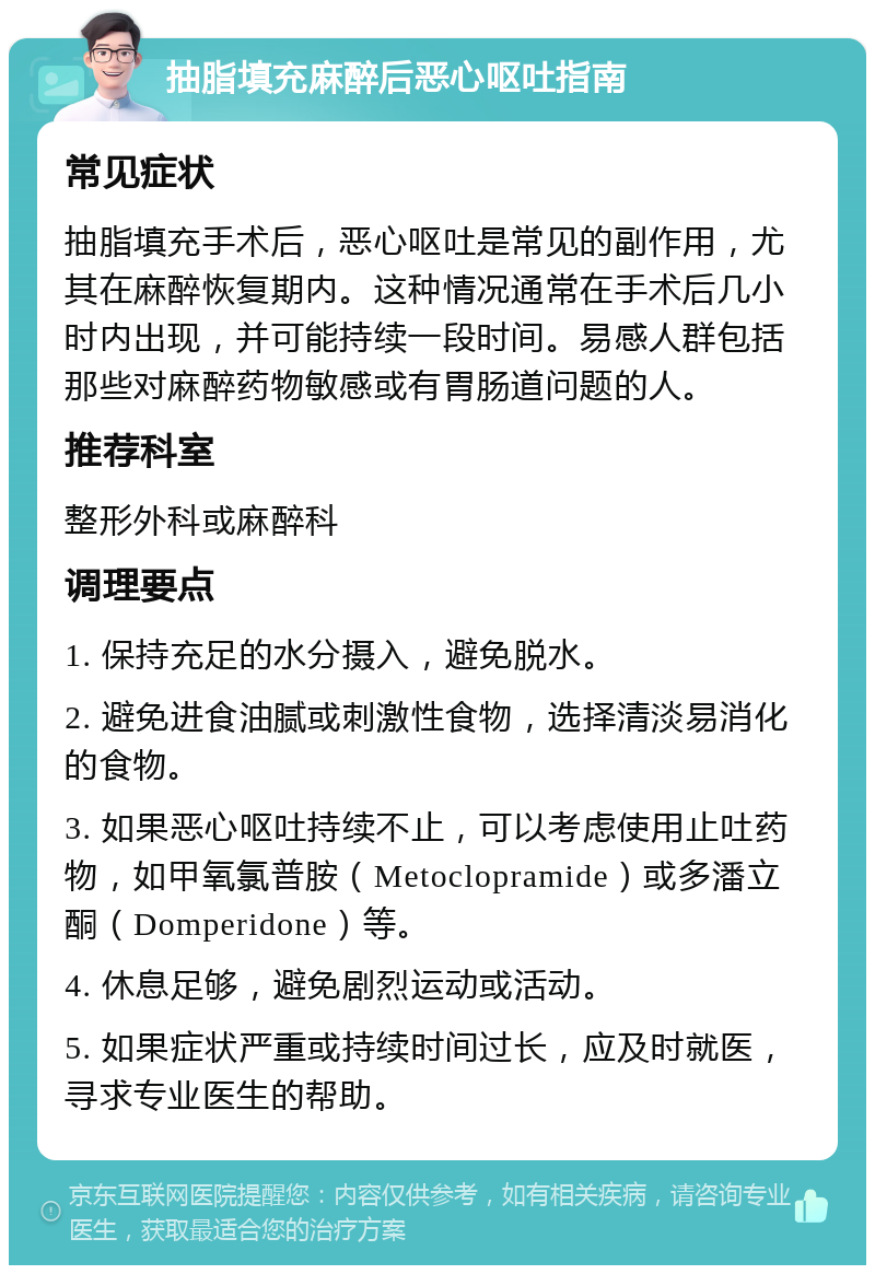 抽脂填充麻醉后恶心呕吐指南 常见症状 抽脂填充手术后，恶心呕吐是常见的副作用，尤其在麻醉恢复期内。这种情况通常在手术后几小时内出现，并可能持续一段时间。易感人群包括那些对麻醉药物敏感或有胃肠道问题的人。 推荐科室 整形外科或麻醉科 调理要点 1. 保持充足的水分摄入，避免脱水。 2. 避免进食油腻或刺激性食物，选择清淡易消化的食物。 3. 如果恶心呕吐持续不止，可以考虑使用止吐药物，如甲氧氯普胺（Metoclopramide）或多潘立酮（Domperidone）等。 4. 休息足够，避免剧烈运动或活动。 5. 如果症状严重或持续时间过长，应及时就医，寻求专业医生的帮助。