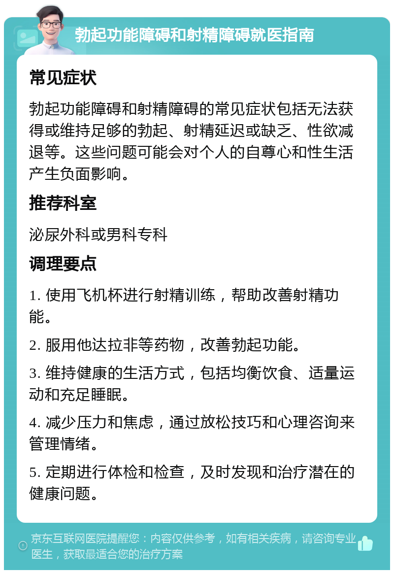 勃起功能障碍和射精障碍就医指南 常见症状 勃起功能障碍和射精障碍的常见症状包括无法获得或维持足够的勃起、射精延迟或缺乏、性欲减退等。这些问题可能会对个人的自尊心和性生活产生负面影响。 推荐科室 泌尿外科或男科专科 调理要点 1. 使用飞机杯进行射精训练，帮助改善射精功能。 2. 服用他达拉非等药物，改善勃起功能。 3. 维持健康的生活方式，包括均衡饮食、适量运动和充足睡眠。 4. 减少压力和焦虑，通过放松技巧和心理咨询来管理情绪。 5. 定期进行体检和检查，及时发现和治疗潜在的健康问题。