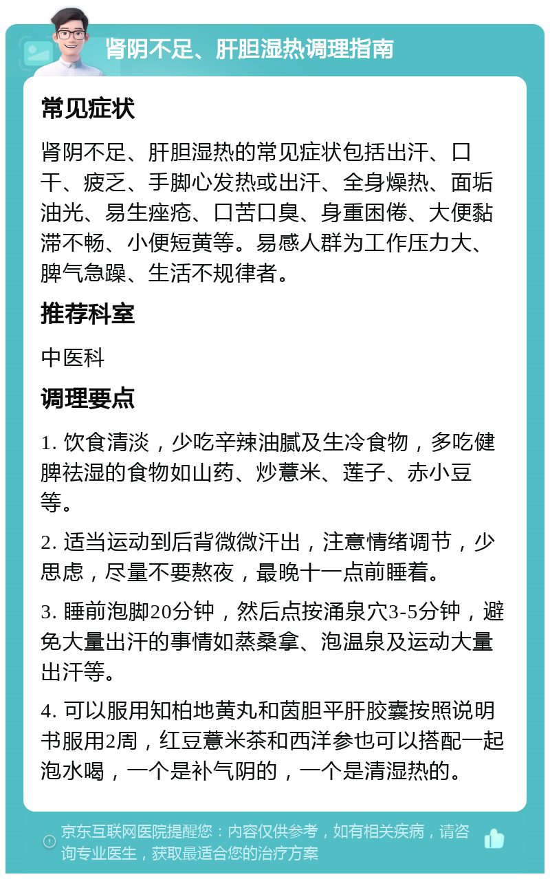 肾阴不足、肝胆湿热调理指南 常见症状 肾阴不足、肝胆湿热的常见症状包括出汗、口干、疲乏、手脚心发热或出汗、全身燥热、面垢油光、易生痤疮、口苦口臭、身重困倦、大便黏滞不畅、小便短黄等。易感人群为工作压力大、脾气急躁、生活不规律者。 推荐科室 中医科 调理要点 1. 饮食清淡，少吃辛辣油腻及生冷食物，多吃健脾祛湿的食物如山药、炒薏米、莲子、赤小豆等。 2. 适当运动到后背微微汗出，注意情绪调节，少思虑，尽量不要熬夜，最晚十一点前睡着。 3. 睡前泡脚20分钟，然后点按涌泉穴3-5分钟，避免大量出汗的事情如蒸桑拿、泡温泉及运动大量出汗等。 4. 可以服用知柏地黄丸和茵胆平肝胶囊按照说明书服用2周，红豆薏米茶和西洋参也可以搭配一起泡水喝，一个是补气阴的，一个是清湿热的。