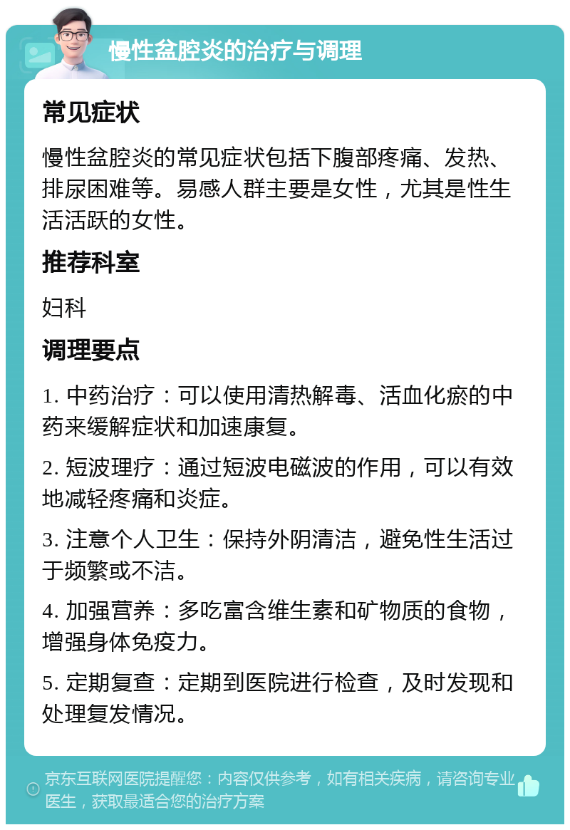 慢性盆腔炎的治疗与调理 常见症状 慢性盆腔炎的常见症状包括下腹部疼痛、发热、排尿困难等。易感人群主要是女性，尤其是性生活活跃的女性。 推荐科室 妇科 调理要点 1. 中药治疗：可以使用清热解毒、活血化瘀的中药来缓解症状和加速康复。 2. 短波理疗：通过短波电磁波的作用，可以有效地减轻疼痛和炎症。 3. 注意个人卫生：保持外阴清洁，避免性生活过于频繁或不洁。 4. 加强营养：多吃富含维生素和矿物质的食物，增强身体免疫力。 5. 定期复查：定期到医院进行检查，及时发现和处理复发情况。