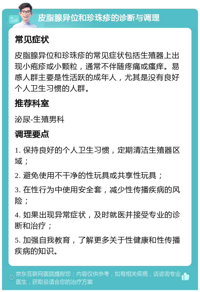 皮脂腺异位和珍珠疹的诊断与调理 常见症状 皮脂腺异位和珍珠疹的常见症状包括生殖器上出现小疱疹或小颗粒，通常不伴随疼痛或瘙痒。易感人群主要是性活跃的成年人，尤其是没有良好个人卫生习惯的人群。 推荐科室 泌尿-生殖男科 调理要点 1. 保持良好的个人卫生习惯，定期清洁生殖器区域； 2. 避免使用不干净的性玩具或共享性玩具； 3. 在性行为中使用安全套，减少性传播疾病的风险； 4. 如果出现异常症状，及时就医并接受专业的诊断和治疗； 5. 加强自我教育，了解更多关于性健康和性传播疾病的知识。