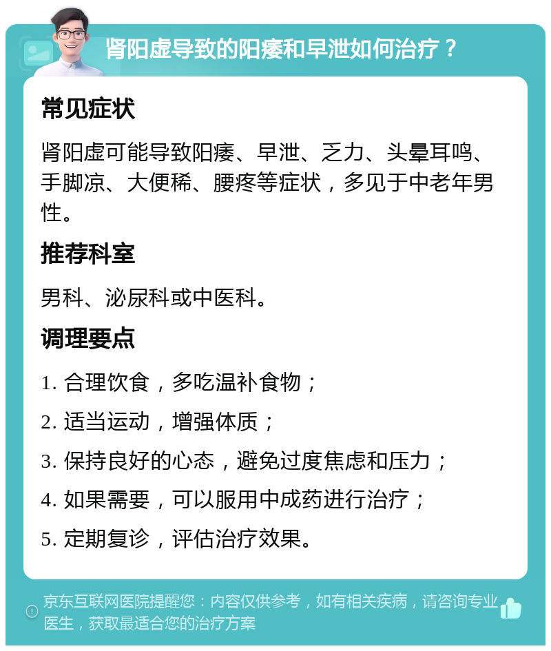 肾阳虚导致的阳痿和早泄如何治疗？ 常见症状 肾阳虚可能导致阳痿、早泄、乏力、头晕耳鸣、手脚凉、大便稀、腰疼等症状，多见于中老年男性。 推荐科室 男科、泌尿科或中医科。 调理要点 1. 合理饮食，多吃温补食物； 2. 适当运动，增强体质； 3. 保持良好的心态，避免过度焦虑和压力； 4. 如果需要，可以服用中成药进行治疗； 5. 定期复诊，评估治疗效果。