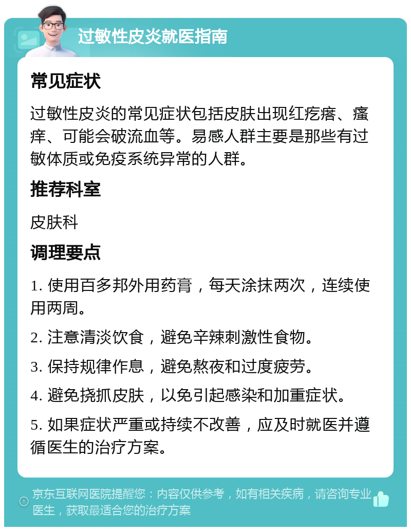 过敏性皮炎就医指南 常见症状 过敏性皮炎的常见症状包括皮肤出现红疙瘩、瘙痒、可能会破流血等。易感人群主要是那些有过敏体质或免疫系统异常的人群。 推荐科室 皮肤科 调理要点 1. 使用百多邦外用药膏，每天涂抹两次，连续使用两周。 2. 注意清淡饮食，避免辛辣刺激性食物。 3. 保持规律作息，避免熬夜和过度疲劳。 4. 避免挠抓皮肤，以免引起感染和加重症状。 5. 如果症状严重或持续不改善，应及时就医并遵循医生的治疗方案。