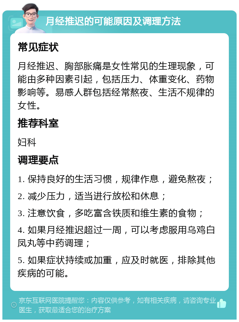 月经推迟的可能原因及调理方法 常见症状 月经推迟、胸部胀痛是女性常见的生理现象，可能由多种因素引起，包括压力、体重变化、药物影响等。易感人群包括经常熬夜、生活不规律的女性。 推荐科室 妇科 调理要点 1. 保持良好的生活习惯，规律作息，避免熬夜； 2. 减少压力，适当进行放松和休息； 3. 注意饮食，多吃富含铁质和维生素的食物； 4. 如果月经推迟超过一周，可以考虑服用乌鸡白凤丸等中药调理； 5. 如果症状持续或加重，应及时就医，排除其他疾病的可能。