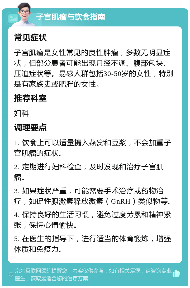 子宫肌瘤与饮食指南 常见症状 子宫肌瘤是女性常见的良性肿瘤，多数无明显症状，但部分患者可能出现月经不调、腹部包块、压迫症状等。易感人群包括30-50岁的女性，特别是有家族史或肥胖的女性。 推荐科室 妇科 调理要点 1. 饮食上可以适量摄入燕窝和豆浆，不会加重子宫肌瘤的症状。 2. 定期进行妇科检查，及时发现和治疗子宫肌瘤。 3. 如果症状严重，可能需要手术治疗或药物治疗，如促性腺激素释放激素（GnRH）类似物等。 4. 保持良好的生活习惯，避免过度劳累和精神紧张，保持心情愉快。 5. 在医生的指导下，进行适当的体育锻炼，增强体质和免疫力。