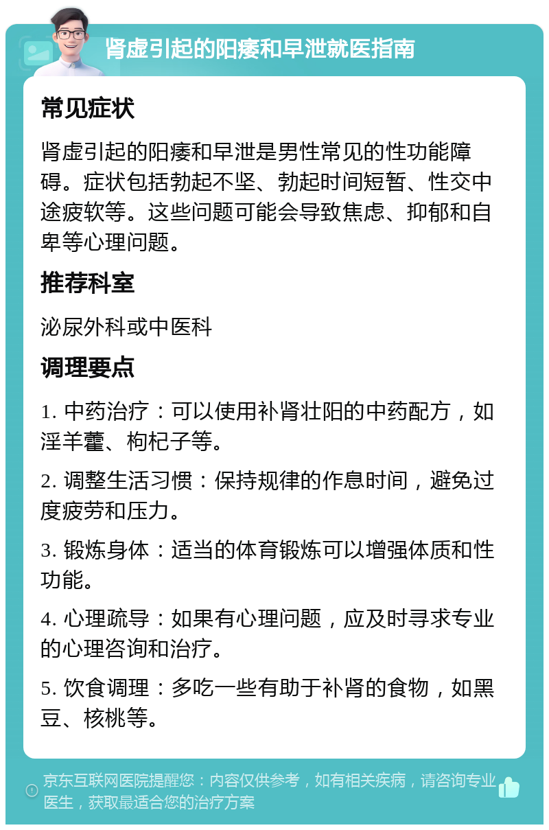 肾虚引起的阳痿和早泄就医指南 常见症状 肾虚引起的阳痿和早泄是男性常见的性功能障碍。症状包括勃起不坚、勃起时间短暂、性交中途疲软等。这些问题可能会导致焦虑、抑郁和自卑等心理问题。 推荐科室 泌尿外科或中医科 调理要点 1. 中药治疗：可以使用补肾壮阳的中药配方，如淫羊藿、枸杞子等。 2. 调整生活习惯：保持规律的作息时间，避免过度疲劳和压力。 3. 锻炼身体：适当的体育锻炼可以增强体质和性功能。 4. 心理疏导：如果有心理问题，应及时寻求专业的心理咨询和治疗。 5. 饮食调理：多吃一些有助于补肾的食物，如黑豆、核桃等。