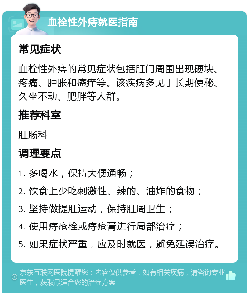 血栓性外痔就医指南 常见症状 血栓性外痔的常见症状包括肛门周围出现硬块、疼痛、肿胀和瘙痒等。该疾病多见于长期便秘、久坐不动、肥胖等人群。 推荐科室 肛肠科 调理要点 1. 多喝水，保持大便通畅； 2. 饮食上少吃刺激性、辣的、油炸的食物； 3. 坚持做提肛运动，保持肛周卫生； 4. 使用痔疮栓或痔疮膏进行局部治疗； 5. 如果症状严重，应及时就医，避免延误治疗。