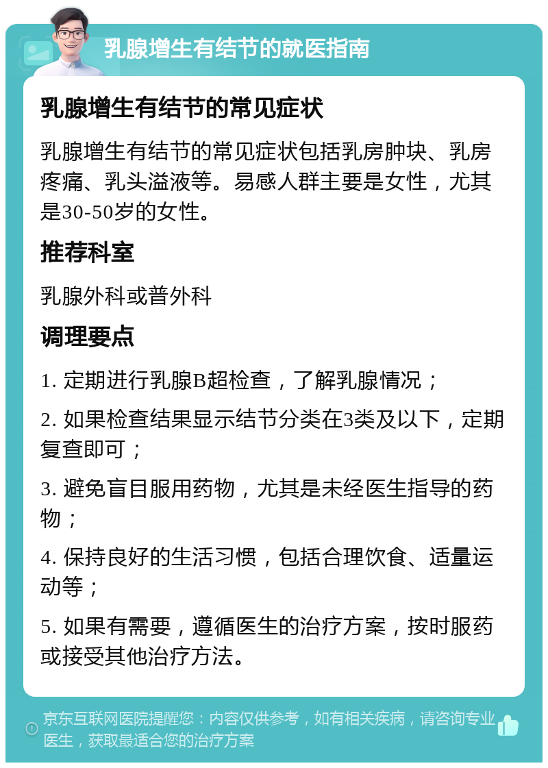 乳腺增生有结节的就医指南 乳腺增生有结节的常见症状 乳腺增生有结节的常见症状包括乳房肿块、乳房疼痛、乳头溢液等。易感人群主要是女性，尤其是30-50岁的女性。 推荐科室 乳腺外科或普外科 调理要点 1. 定期进行乳腺B超检查，了解乳腺情况； 2. 如果检查结果显示结节分类在3类及以下，定期复查即可； 3. 避免盲目服用药物，尤其是未经医生指导的药物； 4. 保持良好的生活习惯，包括合理饮食、适量运动等； 5. 如果有需要，遵循医生的治疗方案，按时服药或接受其他治疗方法。