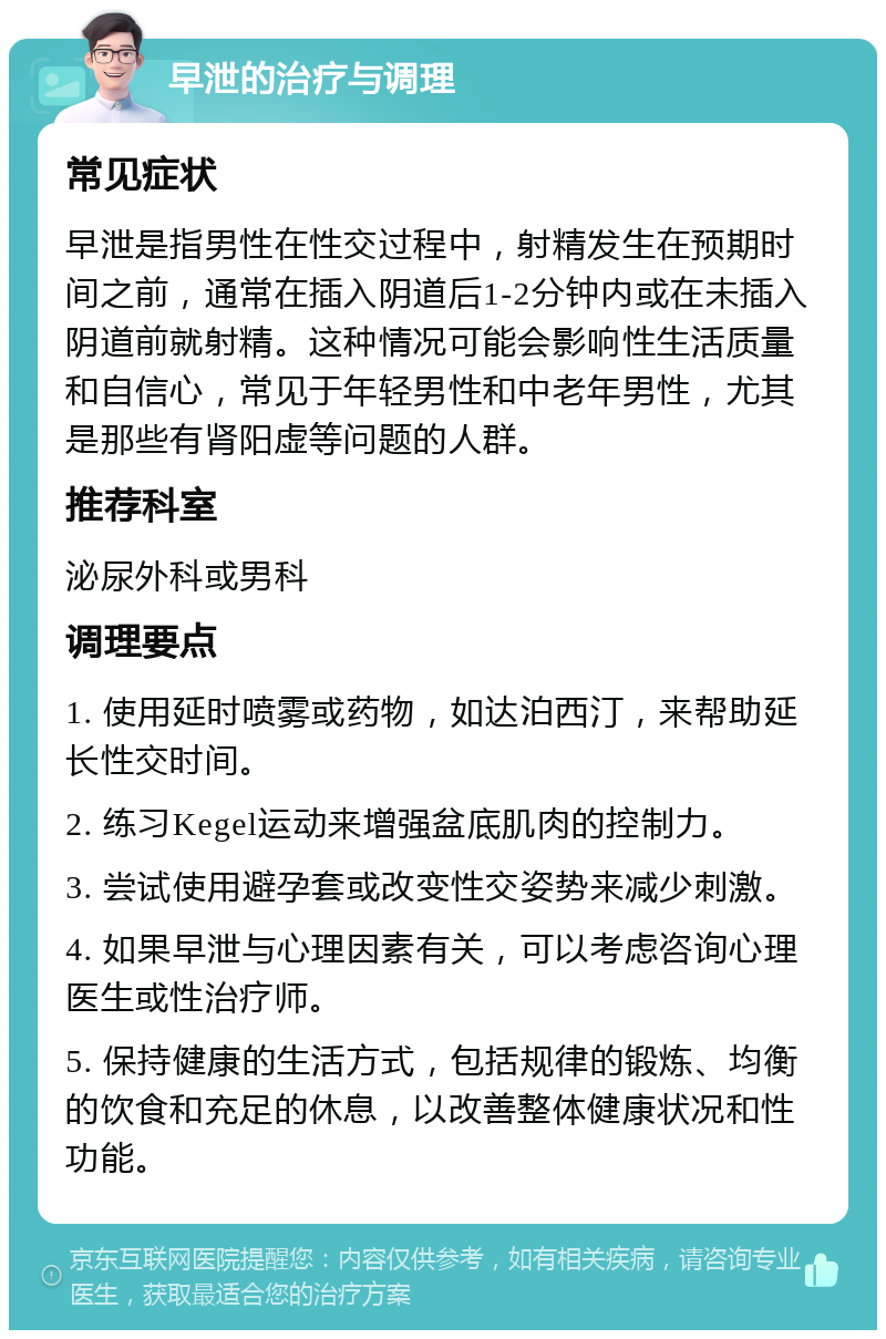 早泄的治疗与调理 常见症状 早泄是指男性在性交过程中，射精发生在预期时间之前，通常在插入阴道后1-2分钟内或在未插入阴道前就射精。这种情况可能会影响性生活质量和自信心，常见于年轻男性和中老年男性，尤其是那些有肾阳虚等问题的人群。 推荐科室 泌尿外科或男科 调理要点 1. 使用延时喷雾或药物，如达泊西汀，来帮助延长性交时间。 2. 练习Kegel运动来增强盆底肌肉的控制力。 3. 尝试使用避孕套或改变性交姿势来减少刺激。 4. 如果早泄与心理因素有关，可以考虑咨询心理医生或性治疗师。 5. 保持健康的生活方式，包括规律的锻炼、均衡的饮食和充足的休息，以改善整体健康状况和性功能。