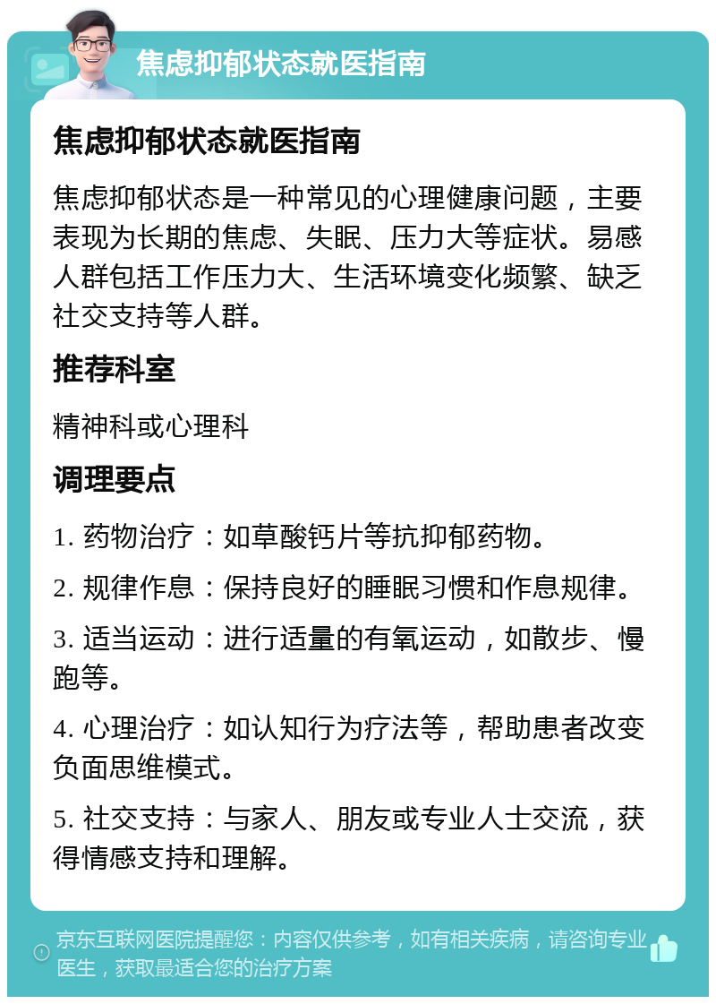 焦虑抑郁状态就医指南 焦虑抑郁状态就医指南 焦虑抑郁状态是一种常见的心理健康问题，主要表现为长期的焦虑、失眠、压力大等症状。易感人群包括工作压力大、生活环境变化频繁、缺乏社交支持等人群。 推荐科室 精神科或心理科 调理要点 1. 药物治疗：如草酸钙片等抗抑郁药物。 2. 规律作息：保持良好的睡眠习惯和作息规律。 3. 适当运动：进行适量的有氧运动，如散步、慢跑等。 4. 心理治疗：如认知行为疗法等，帮助患者改变负面思维模式。 5. 社交支持：与家人、朋友或专业人士交流，获得情感支持和理解。