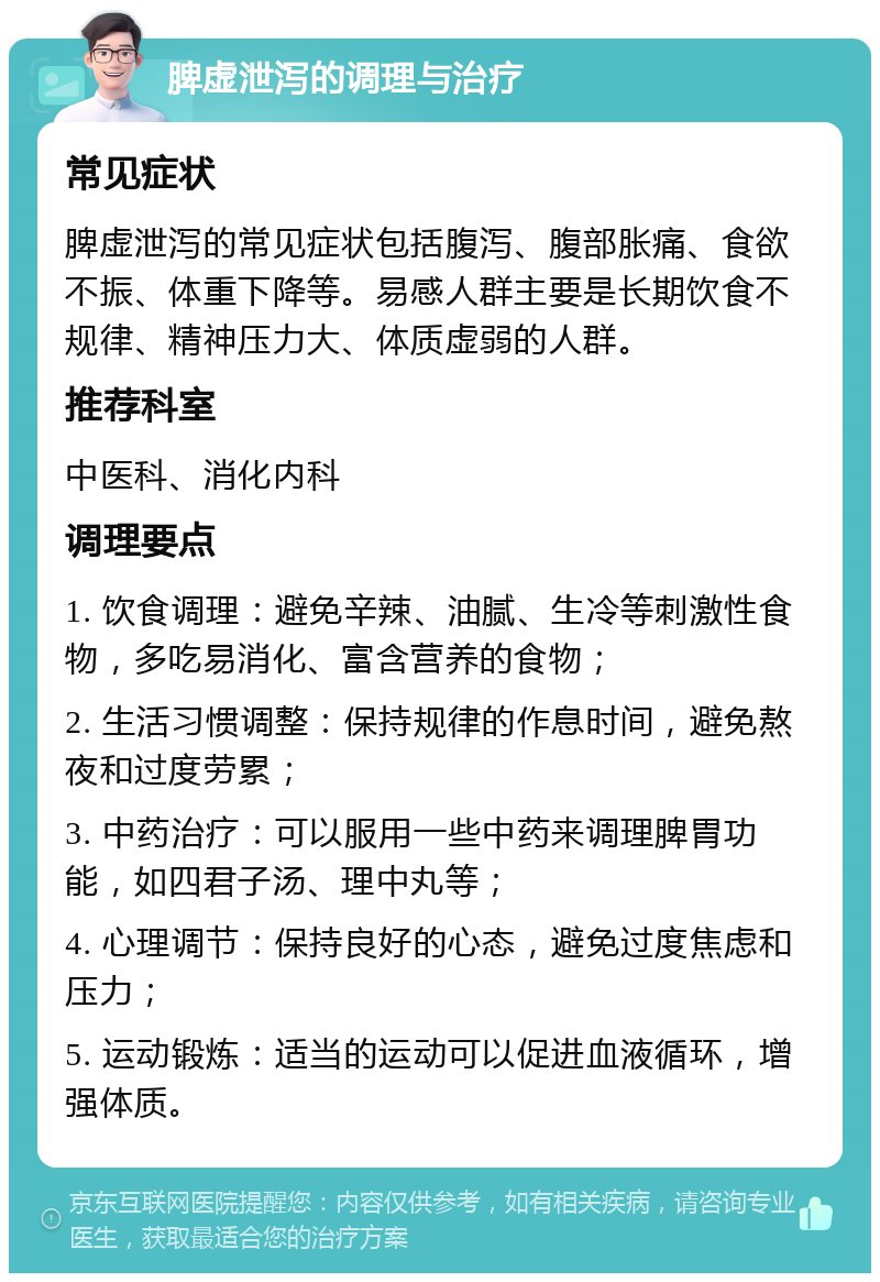 脾虚泄泻的调理与治疗 常见症状 脾虚泄泻的常见症状包括腹泻、腹部胀痛、食欲不振、体重下降等。易感人群主要是长期饮食不规律、精神压力大、体质虚弱的人群。 推荐科室 中医科、消化内科 调理要点 1. 饮食调理：避免辛辣、油腻、生冷等刺激性食物，多吃易消化、富含营养的食物； 2. 生活习惯调整：保持规律的作息时间，避免熬夜和过度劳累； 3. 中药治疗：可以服用一些中药来调理脾胃功能，如四君子汤、理中丸等； 4. 心理调节：保持良好的心态，避免过度焦虑和压力； 5. 运动锻炼：适当的运动可以促进血液循环，增强体质。