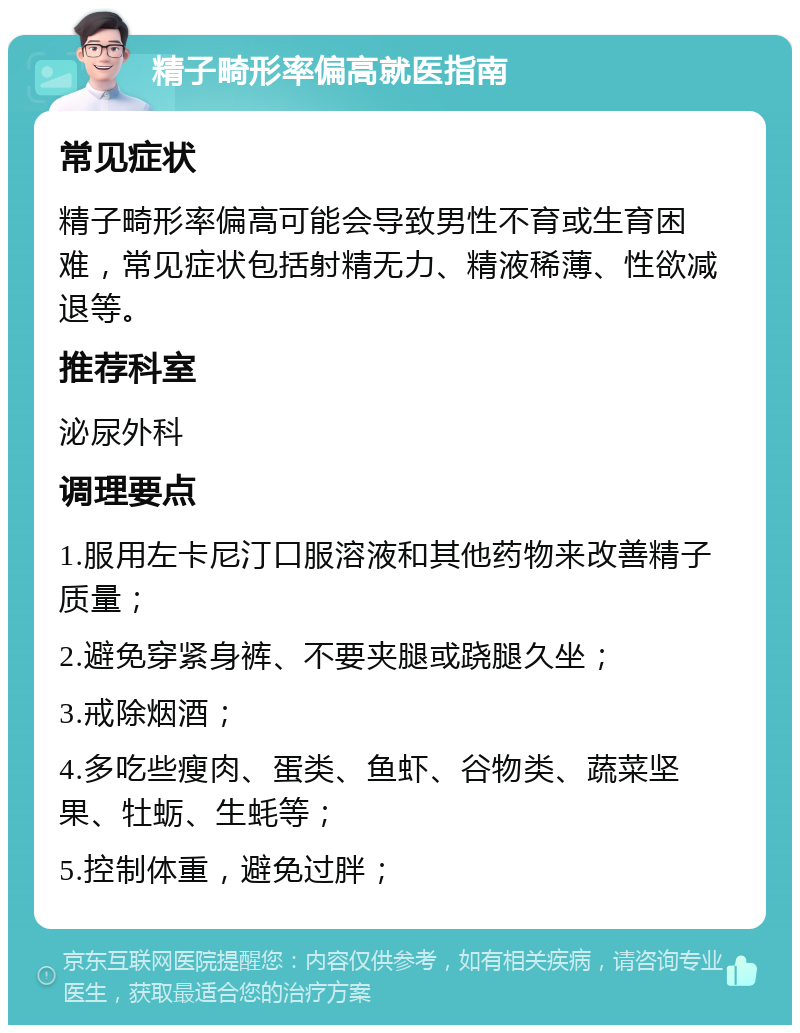 精子畸形率偏高就医指南 常见症状 精子畸形率偏高可能会导致男性不育或生育困难，常见症状包括射精无力、精液稀薄、性欲减退等。 推荐科室 泌尿外科 调理要点 1.服用左卡尼汀口服溶液和其他药物来改善精子质量； 2.避免穿紧身裤、不要夹腿或跷腿久坐； 3.戒除烟酒； 4.多吃些瘦肉、蛋类、鱼虾、谷物类、蔬菜坚果、牡蛎、生蚝等； 5.控制体重，避免过胖；