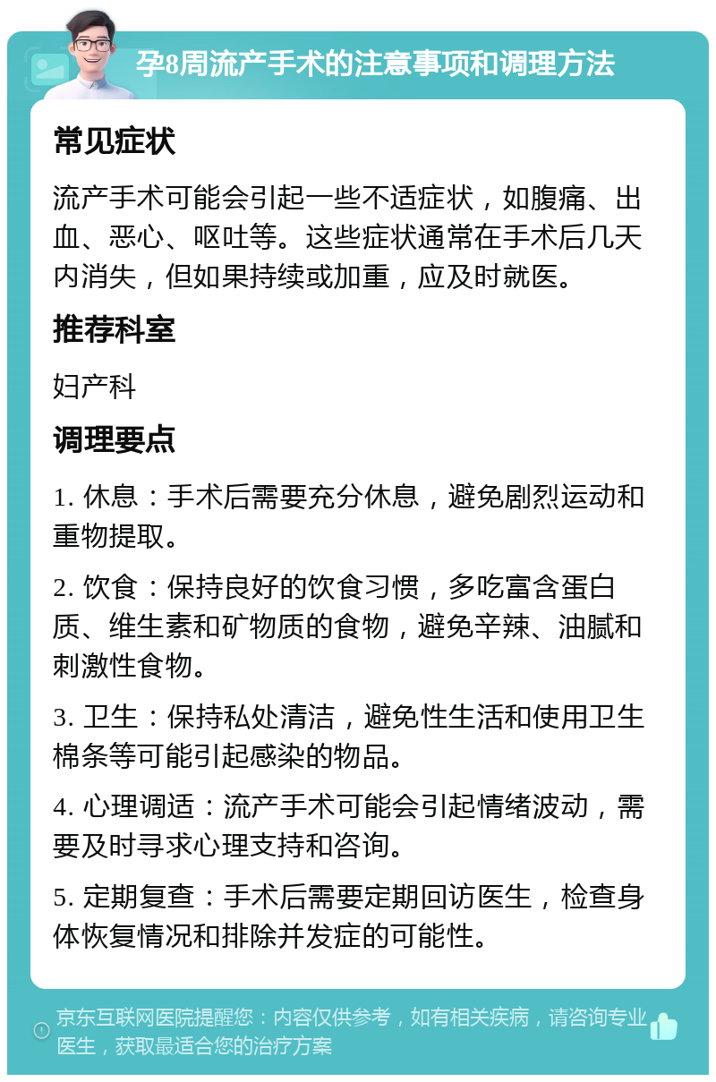 孕8周流产手术的注意事项和调理方法 常见症状 流产手术可能会引起一些不适症状，如腹痛、出血、恶心、呕吐等。这些症状通常在手术后几天内消失，但如果持续或加重，应及时就医。 推荐科室 妇产科 调理要点 1. 休息：手术后需要充分休息，避免剧烈运动和重物提取。 2. 饮食：保持良好的饮食习惯，多吃富含蛋白质、维生素和矿物质的食物，避免辛辣、油腻和刺激性食物。 3. 卫生：保持私处清洁，避免性生活和使用卫生棉条等可能引起感染的物品。 4. 心理调适：流产手术可能会引起情绪波动，需要及时寻求心理支持和咨询。 5. 定期复查：手术后需要定期回访医生，检查身体恢复情况和排除并发症的可能性。