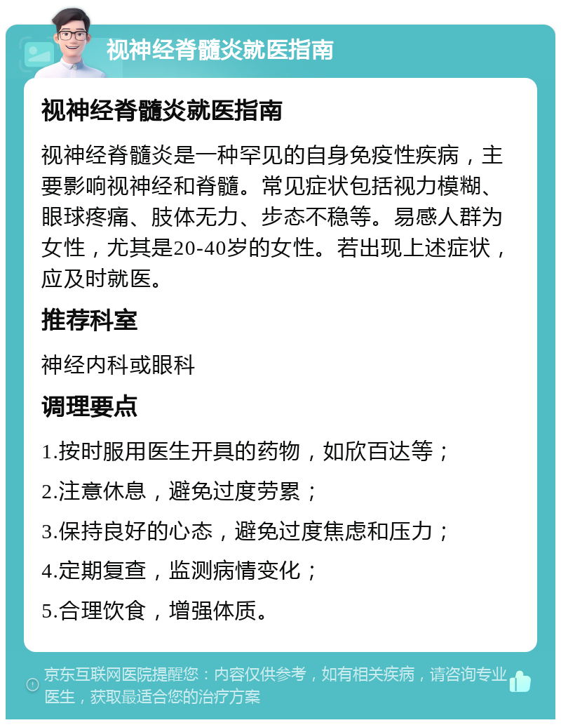 视神经脊髓炎就医指南 视神经脊髓炎就医指南 视神经脊髓炎是一种罕见的自身免疫性疾病，主要影响视神经和脊髓。常见症状包括视力模糊、眼球疼痛、肢体无力、步态不稳等。易感人群为女性，尤其是20-40岁的女性。若出现上述症状，应及时就医。 推荐科室 神经内科或眼科 调理要点 1.按时服用医生开具的药物，如欣百达等； 2.注意休息，避免过度劳累； 3.保持良好的心态，避免过度焦虑和压力； 4.定期复查，监测病情变化； 5.合理饮食，增强体质。