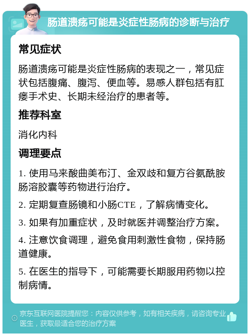 肠道溃疡可能是炎症性肠病的诊断与治疗 常见症状 肠道溃疡可能是炎症性肠病的表现之一，常见症状包括腹痛、腹泻、便血等。易感人群包括有肛瘘手术史、长期未经治疗的患者等。 推荐科室 消化内科 调理要点 1. 使用马来酸曲美布汀、金双歧和复方谷氨酰胺肠溶胶囊等药物进行治疗。 2. 定期复查肠镜和小肠CTE，了解病情变化。 3. 如果有加重症状，及时就医并调整治疗方案。 4. 注意饮食调理，避免食用刺激性食物，保持肠道健康。 5. 在医生的指导下，可能需要长期服用药物以控制病情。