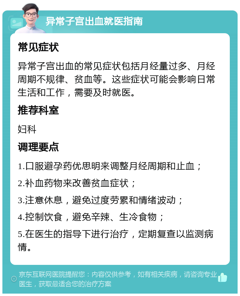 异常子宫出血就医指南 常见症状 异常子宫出血的常见症状包括月经量过多、月经周期不规律、贫血等。这些症状可能会影响日常生活和工作，需要及时就医。 推荐科室 妇科 调理要点 1.口服避孕药优思明来调整月经周期和止血； 2.补血药物来改善贫血症状； 3.注意休息，避免过度劳累和情绪波动； 4.控制饮食，避免辛辣、生冷食物； 5.在医生的指导下进行治疗，定期复查以监测病情。