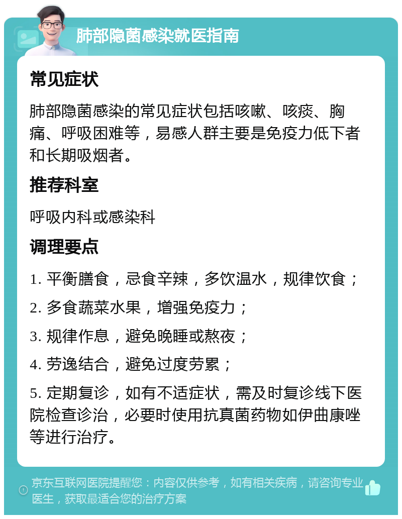 肺部隐菌感染就医指南 常见症状 肺部隐菌感染的常见症状包括咳嗽、咳痰、胸痛、呼吸困难等，易感人群主要是免疫力低下者和长期吸烟者。 推荐科室 呼吸内科或感染科 调理要点 1. 平衡膳食，忌食辛辣，多饮温水，规律饮食； 2. 多食蔬菜水果，增强免疫力； 3. 规律作息，避免晚睡或熬夜； 4. 劳逸结合，避免过度劳累； 5. 定期复诊，如有不适症状，需及时复诊线下医院检查诊治，必要时使用抗真菌药物如伊曲康唑等进行治疗。