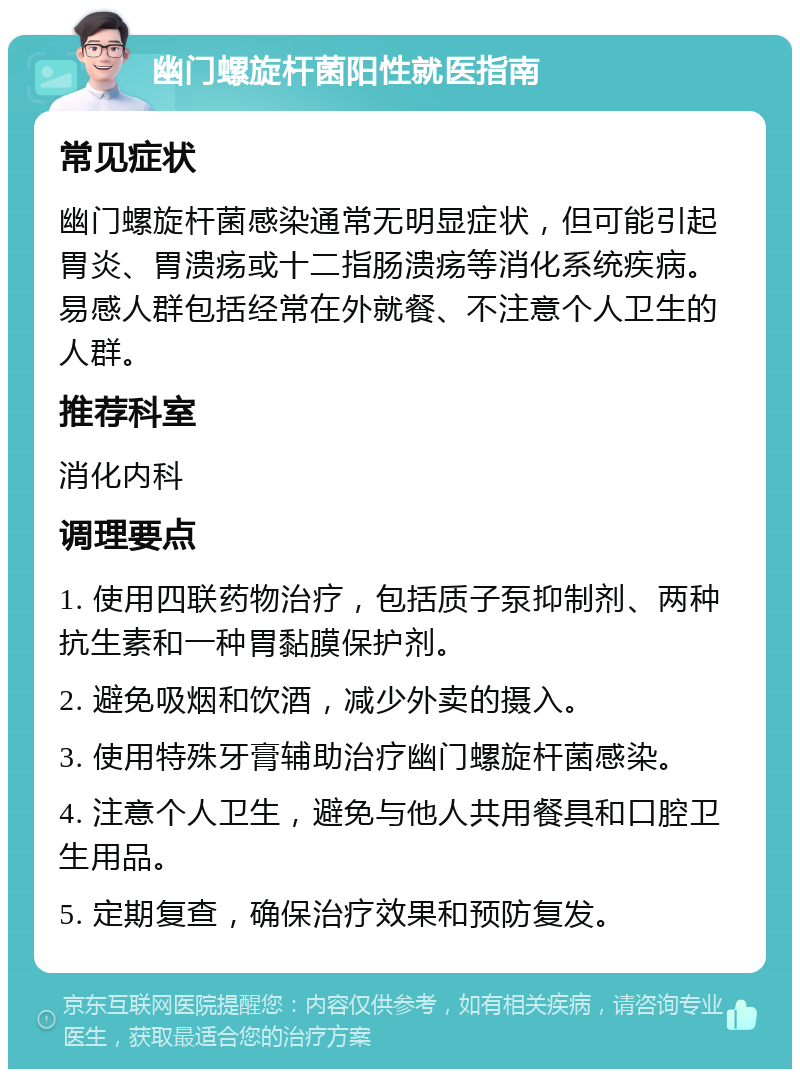 幽门螺旋杆菌阳性就医指南 常见症状 幽门螺旋杆菌感染通常无明显症状，但可能引起胃炎、胃溃疡或十二指肠溃疡等消化系统疾病。易感人群包括经常在外就餐、不注意个人卫生的人群。 推荐科室 消化内科 调理要点 1. 使用四联药物治疗，包括质子泵抑制剂、两种抗生素和一种胃黏膜保护剂。 2. 避免吸烟和饮酒，减少外卖的摄入。 3. 使用特殊牙膏辅助治疗幽门螺旋杆菌感染。 4. 注意个人卫生，避免与他人共用餐具和口腔卫生用品。 5. 定期复查，确保治疗效果和预防复发。