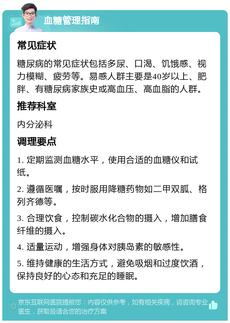 血糖管理指南 常见症状 糖尿病的常见症状包括多尿、口渴、饥饿感、视力模糊、疲劳等。易感人群主要是40岁以上、肥胖、有糖尿病家族史或高血压、高血脂的人群。 推荐科室 内分泌科 调理要点 1. 定期监测血糖水平，使用合适的血糖仪和试纸。 2. 遵循医嘱，按时服用降糖药物如二甲双胍、格列齐德等。 3. 合理饮食，控制碳水化合物的摄入，增加膳食纤维的摄入。 4. 适量运动，增强身体对胰岛素的敏感性。 5. 维持健康的生活方式，避免吸烟和过度饮酒，保持良好的心态和充足的睡眠。