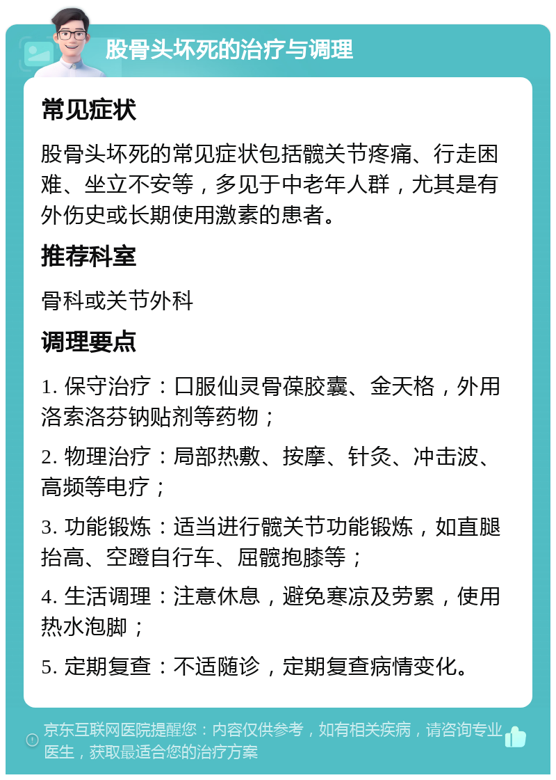 股骨头坏死的治疗与调理 常见症状 股骨头坏死的常见症状包括髋关节疼痛、行走困难、坐立不安等，多见于中老年人群，尤其是有外伤史或长期使用激素的患者。 推荐科室 骨科或关节外科 调理要点 1. 保守治疗：口服仙灵骨葆胶囊、金天格，外用洛索洛芬钠贴剂等药物； 2. 物理治疗：局部热敷、按摩、针灸、冲击波、高频等电疗； 3. 功能锻炼：适当进行髋关节功能锻炼，如直腿抬高、空蹬自行车、屈髋抱膝等； 4. 生活调理：注意休息，避免寒凉及劳累，使用热水泡脚； 5. 定期复查：不适随诊，定期复查病情变化。