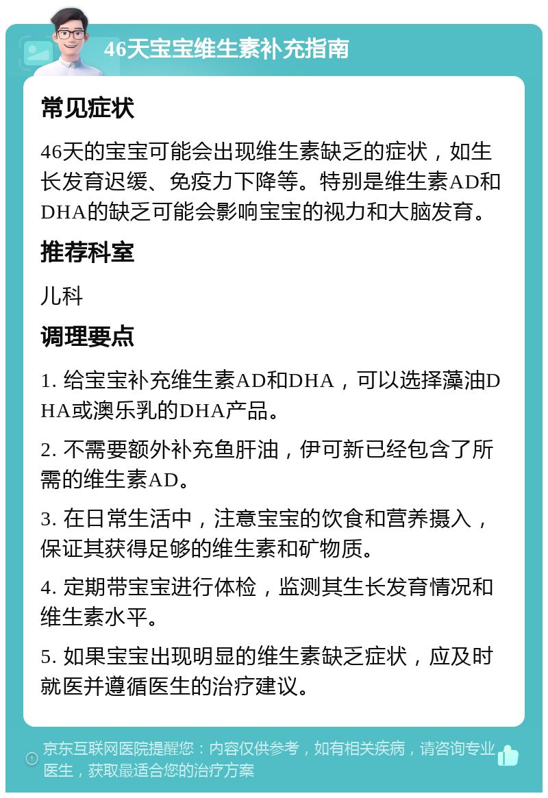 46天宝宝维生素补充指南 常见症状 46天的宝宝可能会出现维生素缺乏的症状，如生长发育迟缓、免疫力下降等。特别是维生素AD和DHA的缺乏可能会影响宝宝的视力和大脑发育。 推荐科室 儿科 调理要点 1. 给宝宝补充维生素AD和DHA，可以选择藻油DHA或澳乐乳的DHA产品。 2. 不需要额外补充鱼肝油，伊可新已经包含了所需的维生素AD。 3. 在日常生活中，注意宝宝的饮食和营养摄入，保证其获得足够的维生素和矿物质。 4. 定期带宝宝进行体检，监测其生长发育情况和维生素水平。 5. 如果宝宝出现明显的维生素缺乏症状，应及时就医并遵循医生的治疗建议。