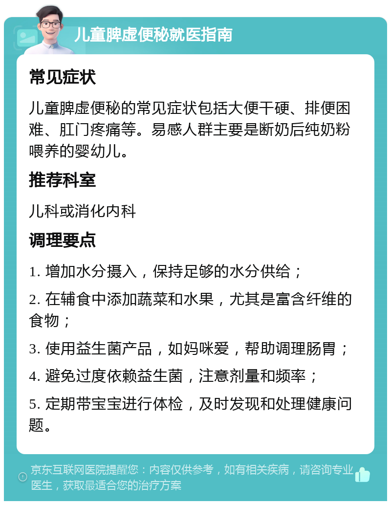 儿童脾虚便秘就医指南 常见症状 儿童脾虚便秘的常见症状包括大便干硬、排便困难、肛门疼痛等。易感人群主要是断奶后纯奶粉喂养的婴幼儿。 推荐科室 儿科或消化内科 调理要点 1. 增加水分摄入，保持足够的水分供给； 2. 在辅食中添加蔬菜和水果，尤其是富含纤维的食物； 3. 使用益生菌产品，如妈咪爱，帮助调理肠胃； 4. 避免过度依赖益生菌，注意剂量和频率； 5. 定期带宝宝进行体检，及时发现和处理健康问题。