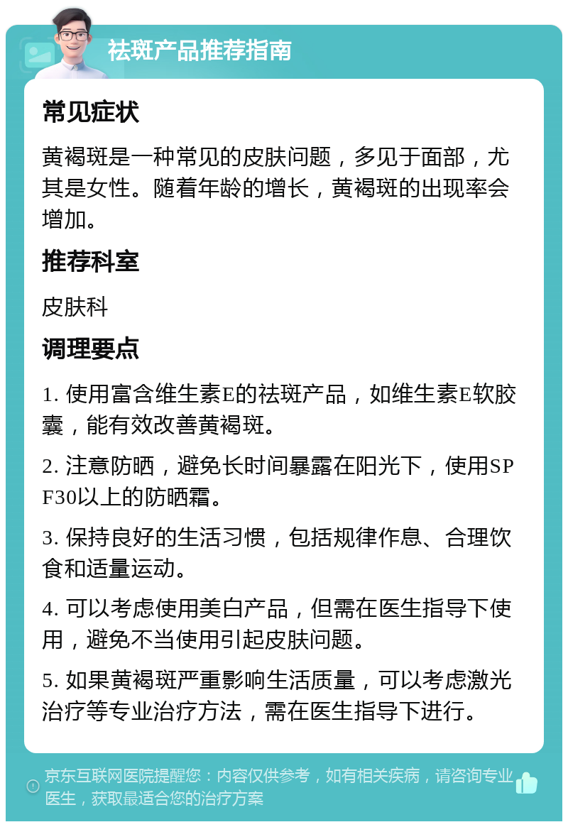 祛斑产品推荐指南 常见症状 黄褐斑是一种常见的皮肤问题，多见于面部，尤其是女性。随着年龄的增长，黄褐斑的出现率会增加。 推荐科室 皮肤科 调理要点 1. 使用富含维生素E的祛斑产品，如维生素E软胶囊，能有效改善黄褐斑。 2. 注意防晒，避免长时间暴露在阳光下，使用SPF30以上的防晒霜。 3. 保持良好的生活习惯，包括规律作息、合理饮食和适量运动。 4. 可以考虑使用美白产品，但需在医生指导下使用，避免不当使用引起皮肤问题。 5. 如果黄褐斑严重影响生活质量，可以考虑激光治疗等专业治疗方法，需在医生指导下进行。