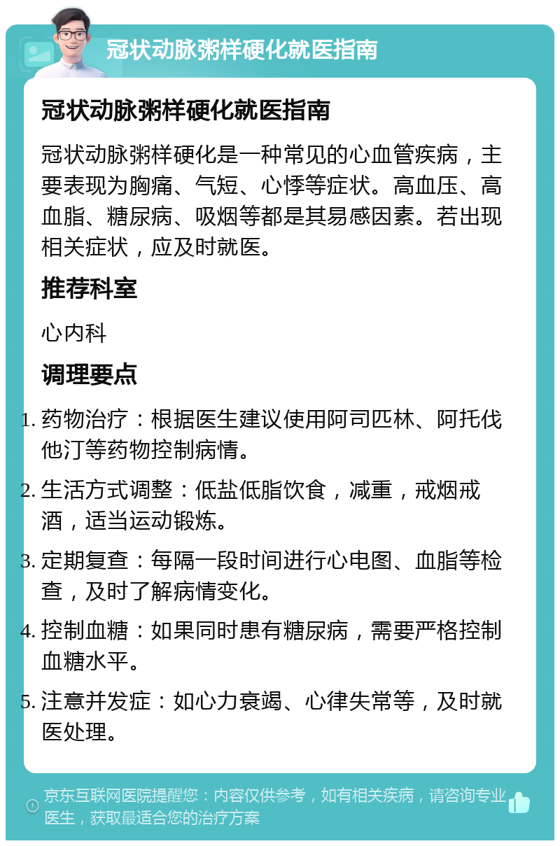 冠状动脉粥样硬化就医指南 冠状动脉粥样硬化就医指南 冠状动脉粥样硬化是一种常见的心血管疾病，主要表现为胸痛、气短、心悸等症状。高血压、高血脂、糖尿病、吸烟等都是其易感因素。若出现相关症状，应及时就医。 推荐科室 心内科 调理要点 药物治疗：根据医生建议使用阿司匹林、阿托伐他汀等药物控制病情。 生活方式调整：低盐低脂饮食，减重，戒烟戒酒，适当运动锻炼。 定期复查：每隔一段时间进行心电图、血脂等检查，及时了解病情变化。 控制血糖：如果同时患有糖尿病，需要严格控制血糖水平。 注意并发症：如心力衰竭、心律失常等，及时就医处理。