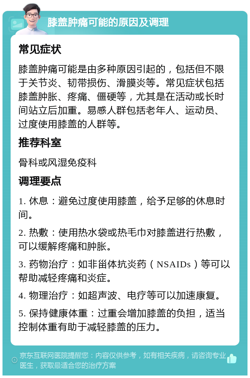 膝盖肿痛可能的原因及调理 常见症状 膝盖肿痛可能是由多种原因引起的，包括但不限于关节炎、韧带损伤、滑膜炎等。常见症状包括膝盖肿胀、疼痛、僵硬等，尤其是在活动或长时间站立后加重。易感人群包括老年人、运动员、过度使用膝盖的人群等。 推荐科室 骨科或风湿免疫科 调理要点 1. 休息：避免过度使用膝盖，给予足够的休息时间。 2. 热敷：使用热水袋或热毛巾对膝盖进行热敷，可以缓解疼痛和肿胀。 3. 药物治疗：如非甾体抗炎药（NSAIDs）等可以帮助减轻疼痛和炎症。 4. 物理治疗：如超声波、电疗等可以加速康复。 5. 保持健康体重：过重会增加膝盖的负担，适当控制体重有助于减轻膝盖的压力。