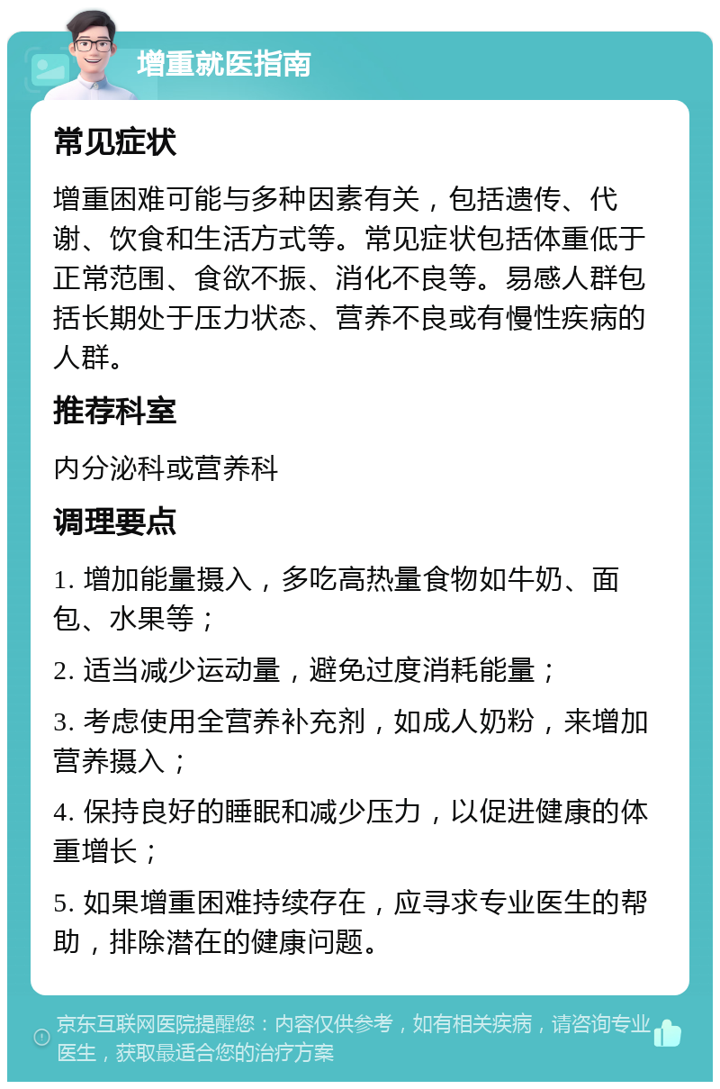 增重就医指南 常见症状 增重困难可能与多种因素有关，包括遗传、代谢、饮食和生活方式等。常见症状包括体重低于正常范围、食欲不振、消化不良等。易感人群包括长期处于压力状态、营养不良或有慢性疾病的人群。 推荐科室 内分泌科或营养科 调理要点 1. 增加能量摄入，多吃高热量食物如牛奶、面包、水果等； 2. 适当减少运动量，避免过度消耗能量； 3. 考虑使用全营养补充剂，如成人奶粉，来增加营养摄入； 4. 保持良好的睡眠和减少压力，以促进健康的体重增长； 5. 如果增重困难持续存在，应寻求专业医生的帮助，排除潜在的健康问题。