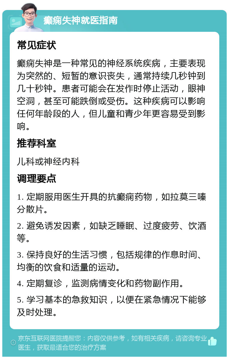 癫痫失神就医指南 常见症状 癫痫失神是一种常见的神经系统疾病，主要表现为突然的、短暂的意识丧失，通常持续几秒钟到几十秒钟。患者可能会在发作时停止活动，眼神空洞，甚至可能跌倒或受伤。这种疾病可以影响任何年龄段的人，但儿童和青少年更容易受到影响。 推荐科室 儿科或神经内科 调理要点 1. 定期服用医生开具的抗癫痫药物，如拉莫三嗪分散片。 2. 避免诱发因素，如缺乏睡眠、过度疲劳、饮酒等。 3. 保持良好的生活习惯，包括规律的作息时间、均衡的饮食和适量的运动。 4. 定期复诊，监测病情变化和药物副作用。 5. 学习基本的急救知识，以便在紧急情况下能够及时处理。