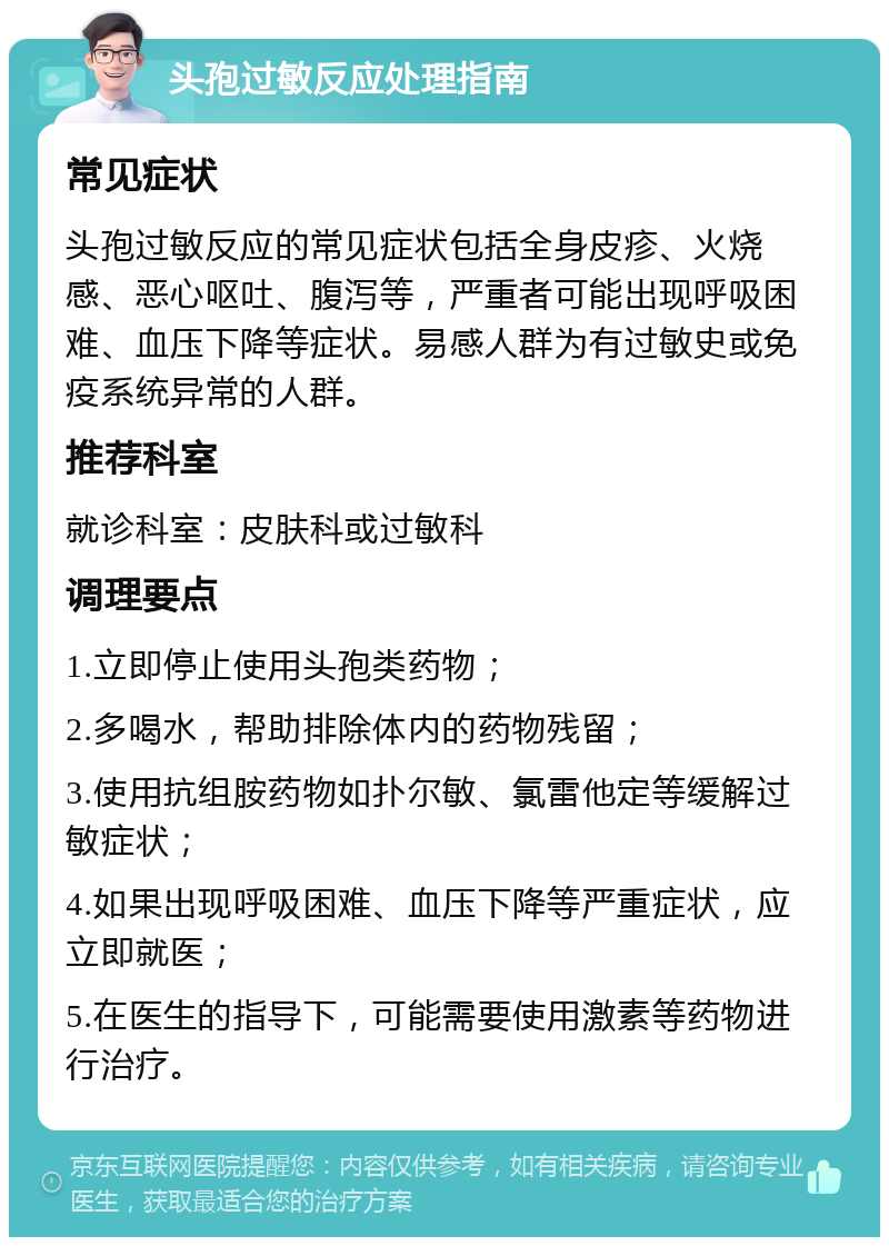 头孢过敏反应处理指南 常见症状 头孢过敏反应的常见症状包括全身皮疹、火烧感、恶心呕吐、腹泻等，严重者可能出现呼吸困难、血压下降等症状。易感人群为有过敏史或免疫系统异常的人群。 推荐科室 就诊科室：皮肤科或过敏科 调理要点 1.立即停止使用头孢类药物； 2.多喝水，帮助排除体内的药物残留； 3.使用抗组胺药物如扑尔敏、氯雷他定等缓解过敏症状； 4.如果出现呼吸困难、血压下降等严重症状，应立即就医； 5.在医生的指导下，可能需要使用激素等药物进行治疗。