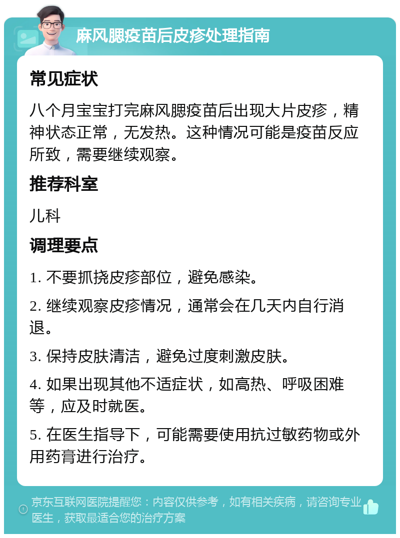 麻风腮疫苗后皮疹处理指南 常见症状 八个月宝宝打完麻风腮疫苗后出现大片皮疹，精神状态正常，无发热。这种情况可能是疫苗反应所致，需要继续观察。 推荐科室 儿科 调理要点 1. 不要抓挠皮疹部位，避免感染。 2. 继续观察皮疹情况，通常会在几天内自行消退。 3. 保持皮肤清洁，避免过度刺激皮肤。 4. 如果出现其他不适症状，如高热、呼吸困难等，应及时就医。 5. 在医生指导下，可能需要使用抗过敏药物或外用药膏进行治疗。