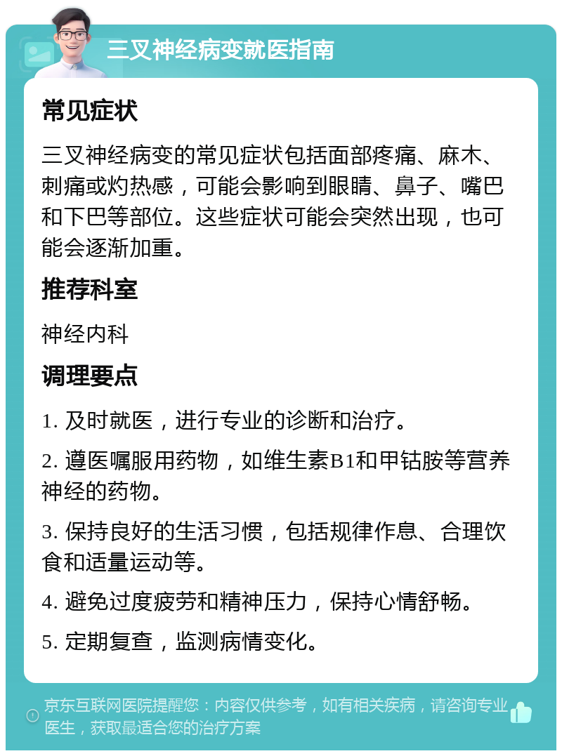 三叉神经病变就医指南 常见症状 三叉神经病变的常见症状包括面部疼痛、麻木、刺痛或灼热感，可能会影响到眼睛、鼻子、嘴巴和下巴等部位。这些症状可能会突然出现，也可能会逐渐加重。 推荐科室 神经内科 调理要点 1. 及时就医，进行专业的诊断和治疗。 2. 遵医嘱服用药物，如维生素B1和甲钴胺等营养神经的药物。 3. 保持良好的生活习惯，包括规律作息、合理饮食和适量运动等。 4. 避免过度疲劳和精神压力，保持心情舒畅。 5. 定期复查，监测病情变化。