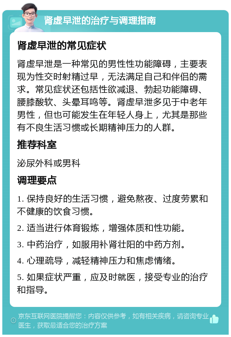 肾虚早泄的治疗与调理指南 肾虚早泄的常见症状 肾虚早泄是一种常见的男性性功能障碍，主要表现为性交时射精过早，无法满足自己和伴侣的需求。常见症状还包括性欲减退、勃起功能障碍、腰膝酸软、头晕耳鸣等。肾虚早泄多见于中老年男性，但也可能发生在年轻人身上，尤其是那些有不良生活习惯或长期精神压力的人群。 推荐科室 泌尿外科或男科 调理要点 1. 保持良好的生活习惯，避免熬夜、过度劳累和不健康的饮食习惯。 2. 适当进行体育锻炼，增强体质和性功能。 3. 中药治疗，如服用补肾壮阳的中药方剂。 4. 心理疏导，减轻精神压力和焦虑情绪。 5. 如果症状严重，应及时就医，接受专业的治疗和指导。