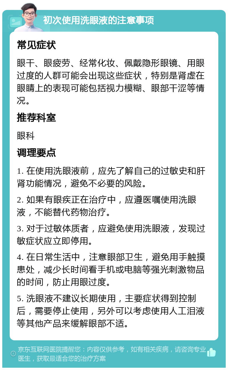 初次使用洗眼液的注意事项 常见症状 眼干、眼疲劳、经常化妆、佩戴隐形眼镜、用眼过度的人群可能会出现这些症状，特别是肾虚在眼睛上的表现可能包括视力模糊、眼部干涩等情况。 推荐科室 眼科 调理要点 1. 在使用洗眼液前，应先了解自己的过敏史和肝肾功能情况，避免不必要的风险。 2. 如果有眼疾正在治疗中，应遵医嘱使用洗眼液，不能替代药物治疗。 3. 对于过敏体质者，应避免使用洗眼液，发现过敏症状应立即停用。 4. 在日常生活中，注意眼部卫生，避免用手触摸患处，减少长时间看手机或电脑等强光刺激物品的时间，防止用眼过度。 5. 洗眼液不建议长期使用，主要症状得到控制后，需要停止使用，另外可以考虑使用人工泪液等其他产品来缓解眼部不适。