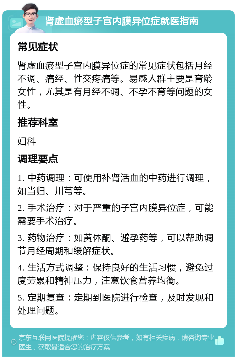 肾虚血瘀型子宫内膜异位症就医指南 常见症状 肾虚血瘀型子宫内膜异位症的常见症状包括月经不调、痛经、性交疼痛等。易感人群主要是育龄女性，尤其是有月经不调、不孕不育等问题的女性。 推荐科室 妇科 调理要点 1. 中药调理：可使用补肾活血的中药进行调理，如当归、川芎等。 2. 手术治疗：对于严重的子宫内膜异位症，可能需要手术治疗。 3. 药物治疗：如黄体酮、避孕药等，可以帮助调节月经周期和缓解症状。 4. 生活方式调整：保持良好的生活习惯，避免过度劳累和精神压力，注意饮食营养均衡。 5. 定期复查：定期到医院进行检查，及时发现和处理问题。