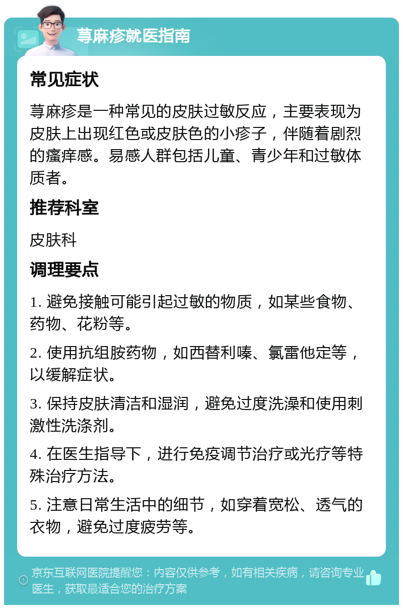 荨麻疹就医指南 常见症状 荨麻疹是一种常见的皮肤过敏反应，主要表现为皮肤上出现红色或皮肤色的小疹子，伴随着剧烈的瘙痒感。易感人群包括儿童、青少年和过敏体质者。 推荐科室 皮肤科 调理要点 1. 避免接触可能引起过敏的物质，如某些食物、药物、花粉等。 2. 使用抗组胺药物，如西替利嗪、氯雷他定等，以缓解症状。 3. 保持皮肤清洁和湿润，避免过度洗澡和使用刺激性洗涤剂。 4. 在医生指导下，进行免疫调节治疗或光疗等特殊治疗方法。 5. 注意日常生活中的细节，如穿着宽松、透气的衣物，避免过度疲劳等。