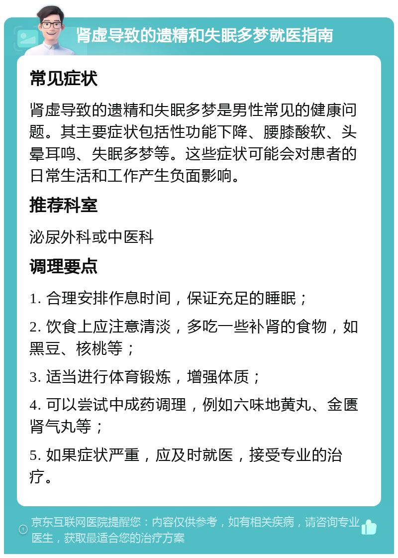 肾虚导致的遗精和失眠多梦就医指南 常见症状 肾虚导致的遗精和失眠多梦是男性常见的健康问题。其主要症状包括性功能下降、腰膝酸软、头晕耳鸣、失眠多梦等。这些症状可能会对患者的日常生活和工作产生负面影响。 推荐科室 泌尿外科或中医科 调理要点 1. 合理安排作息时间，保证充足的睡眠； 2. 饮食上应注意清淡，多吃一些补肾的食物，如黑豆、核桃等； 3. 适当进行体育锻炼，增强体质； 4. 可以尝试中成药调理，例如六味地黄丸、金匮肾气丸等； 5. 如果症状严重，应及时就医，接受专业的治疗。