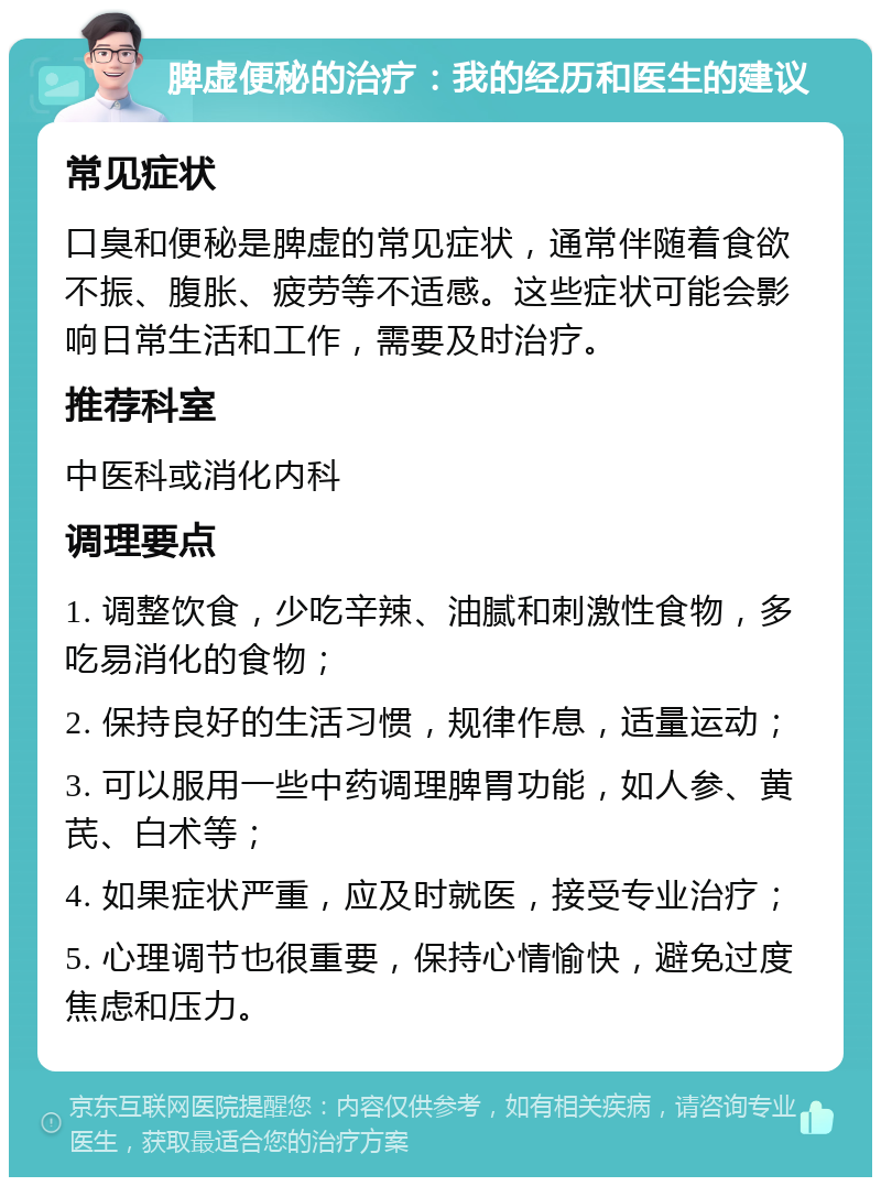 脾虚便秘的治疗：我的经历和医生的建议 常见症状 口臭和便秘是脾虚的常见症状，通常伴随着食欲不振、腹胀、疲劳等不适感。这些症状可能会影响日常生活和工作，需要及时治疗。 推荐科室 中医科或消化内科 调理要点 1. 调整饮食，少吃辛辣、油腻和刺激性食物，多吃易消化的食物； 2. 保持良好的生活习惯，规律作息，适量运动； 3. 可以服用一些中药调理脾胃功能，如人参、黄芪、白术等； 4. 如果症状严重，应及时就医，接受专业治疗； 5. 心理调节也很重要，保持心情愉快，避免过度焦虑和压力。