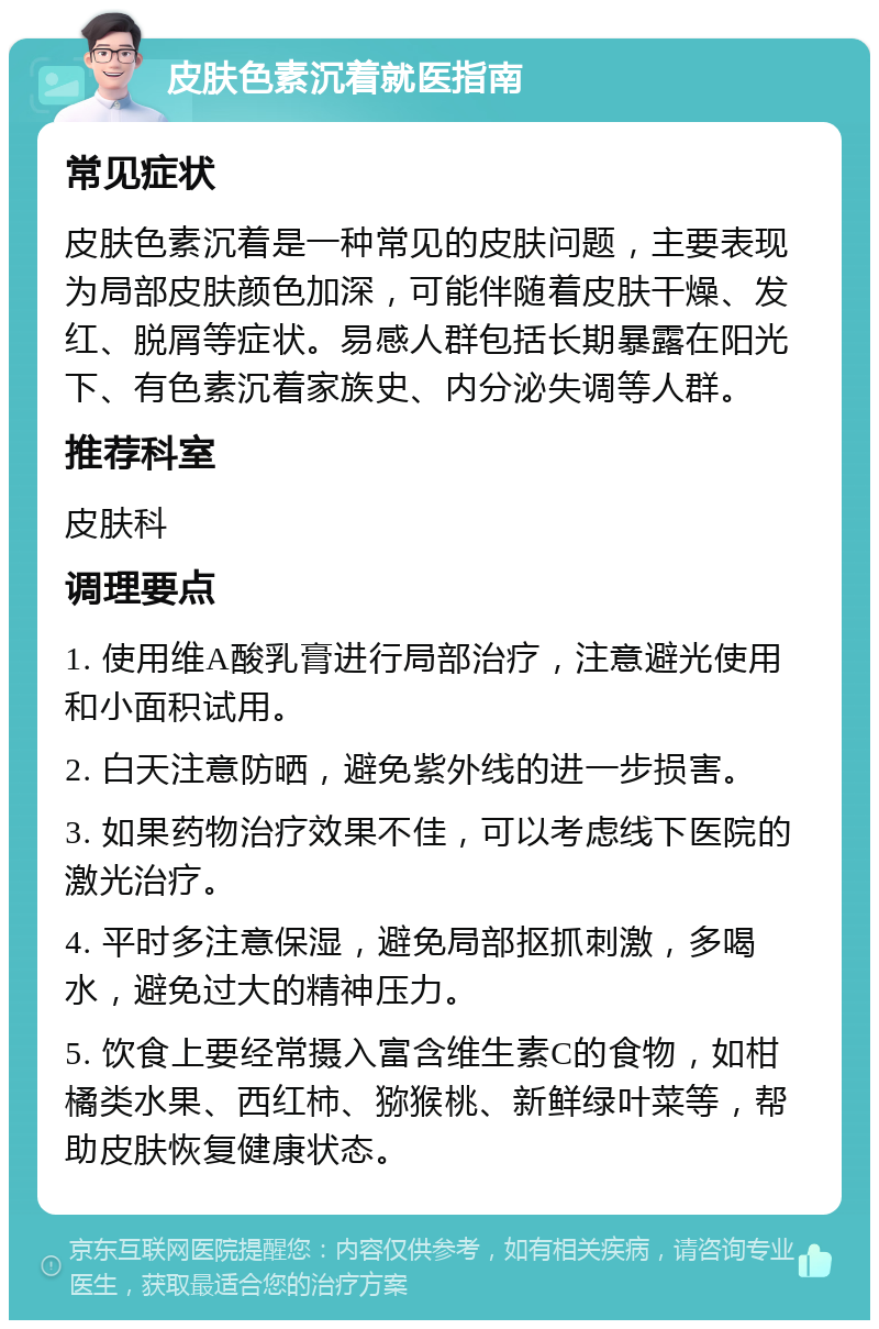 皮肤色素沉着就医指南 常见症状 皮肤色素沉着是一种常见的皮肤问题，主要表现为局部皮肤颜色加深，可能伴随着皮肤干燥、发红、脱屑等症状。易感人群包括长期暴露在阳光下、有色素沉着家族史、内分泌失调等人群。 推荐科室 皮肤科 调理要点 1. 使用维A酸乳膏进行局部治疗，注意避光使用和小面积试用。 2. 白天注意防晒，避免紫外线的进一步损害。 3. 如果药物治疗效果不佳，可以考虑线下医院的激光治疗。 4. 平时多注意保湿，避免局部抠抓刺激，多喝水，避免过大的精神压力。 5. 饮食上要经常摄入富含维生素C的食物，如柑橘类水果、西红柿、猕猴桃、新鲜绿叶菜等，帮助皮肤恢复健康状态。