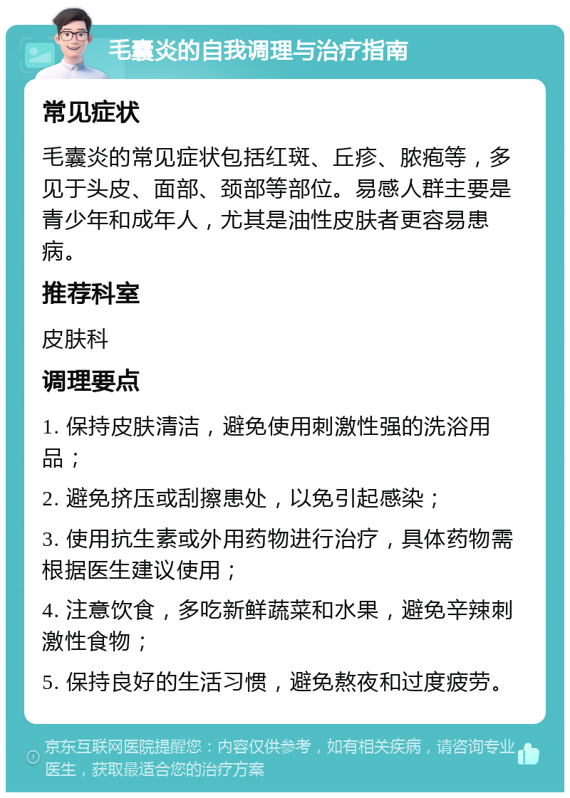 毛囊炎的自我调理与治疗指南 常见症状 毛囊炎的常见症状包括红斑、丘疹、脓疱等，多见于头皮、面部、颈部等部位。易感人群主要是青少年和成年人，尤其是油性皮肤者更容易患病。 推荐科室 皮肤科 调理要点 1. 保持皮肤清洁，避免使用刺激性强的洗浴用品； 2. 避免挤压或刮擦患处，以免引起感染； 3. 使用抗生素或外用药物进行治疗，具体药物需根据医生建议使用； 4. 注意饮食，多吃新鲜蔬菜和水果，避免辛辣刺激性食物； 5. 保持良好的生活习惯，避免熬夜和过度疲劳。