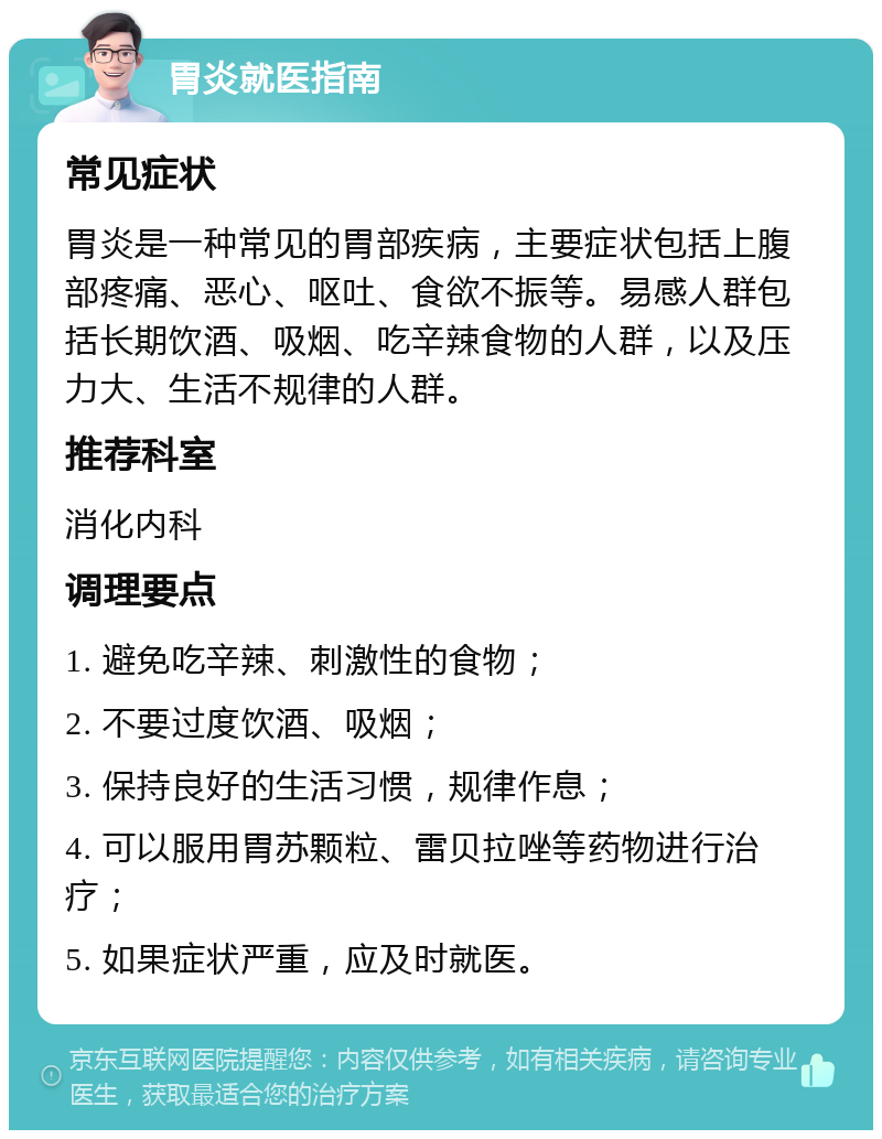 胃炎就医指南 常见症状 胃炎是一种常见的胃部疾病，主要症状包括上腹部疼痛、恶心、呕吐、食欲不振等。易感人群包括长期饮酒、吸烟、吃辛辣食物的人群，以及压力大、生活不规律的人群。 推荐科室 消化内科 调理要点 1. 避免吃辛辣、刺激性的食物； 2. 不要过度饮酒、吸烟； 3. 保持良好的生活习惯，规律作息； 4. 可以服用胃苏颗粒、雷贝拉唑等药物进行治疗； 5. 如果症状严重，应及时就医。