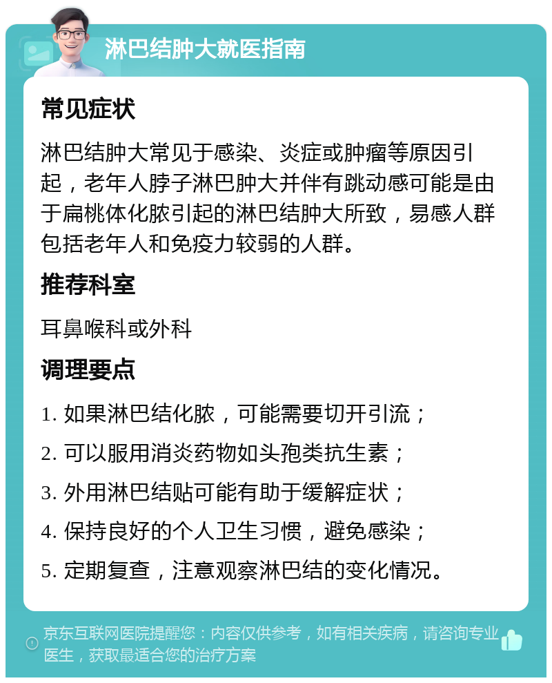 淋巴结肿大就医指南 常见症状 淋巴结肿大常见于感染、炎症或肿瘤等原因引起，老年人脖子淋巴肿大并伴有跳动感可能是由于扁桃体化脓引起的淋巴结肿大所致，易感人群包括老年人和免疫力较弱的人群。 推荐科室 耳鼻喉科或外科 调理要点 1. 如果淋巴结化脓，可能需要切开引流； 2. 可以服用消炎药物如头孢类抗生素； 3. 外用淋巴结贴可能有助于缓解症状； 4. 保持良好的个人卫生习惯，避免感染； 5. 定期复查，注意观察淋巴结的变化情况。