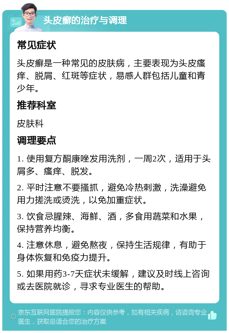 头皮癣的治疗与调理 常见症状 头皮癣是一种常见的皮肤病，主要表现为头皮瘙痒、脱屑、红斑等症状，易感人群包括儿童和青少年。 推荐科室 皮肤科 调理要点 1. 使用复方酮康唑发用洗剂，一周2次，适用于头屑多、瘙痒、脱发。 2. 平时注意不要搔抓，避免冷热刺激，洗澡避免用力搓洗或烫洗，以免加重症状。 3. 饮食忌腥辣、海鲜、酒，多食用蔬菜和水果，保持营养均衡。 4. 注意休息，避免熬夜，保持生活规律，有助于身体恢复和免疫力提升。 5. 如果用药3-7天症状未缓解，建议及时线上咨询或去医院就诊，寻求专业医生的帮助。