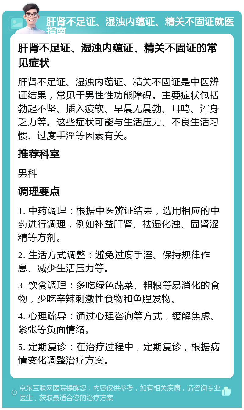 肝肾不足证、湿浊内蕴证、精关不固证就医指南 肝肾不足证、湿浊内蕴证、精关不固证的常见症状 肝肾不足证、湿浊内蕴证、精关不固证是中医辨证结果，常见于男性性功能障碍。主要症状包括勃起不坚、插入疲软、早晨无晨勃、耳鸣、浑身乏力等。这些症状可能与生活压力、不良生活习惯、过度手淫等因素有关。 推荐科室 男科 调理要点 1. 中药调理：根据中医辨证结果，选用相应的中药进行调理，例如补益肝肾、祛湿化浊、固肾涩精等方剂。 2. 生活方式调整：避免过度手淫、保持规律作息、减少生活压力等。 3. 饮食调理：多吃绿色蔬菜、粗粮等易消化的食物，少吃辛辣刺激性食物和鱼腥发物。 4. 心理疏导：通过心理咨询等方式，缓解焦虑、紧张等负面情绪。 5. 定期复诊：在治疗过程中，定期复诊，根据病情变化调整治疗方案。